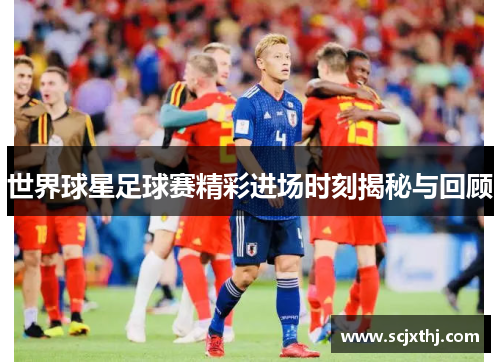 世界球星足球赛精彩进场时刻揭秘与回顾