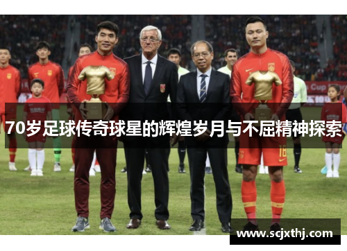 70岁足球传奇球星的辉煌岁月与不屈精神探索