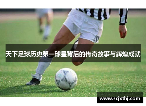 天下足球历史第一球星背后的传奇故事与辉煌成就