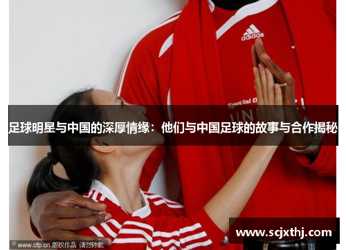 足球明星与中国的深厚情缘：他们与中国足球的故事与合作揭秘