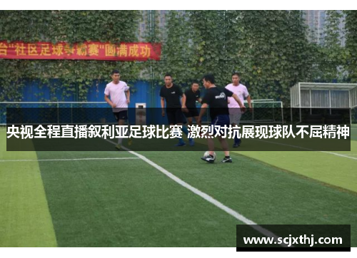 央视全程直播叙利亚足球比赛 激烈对抗展现球队不屈精神